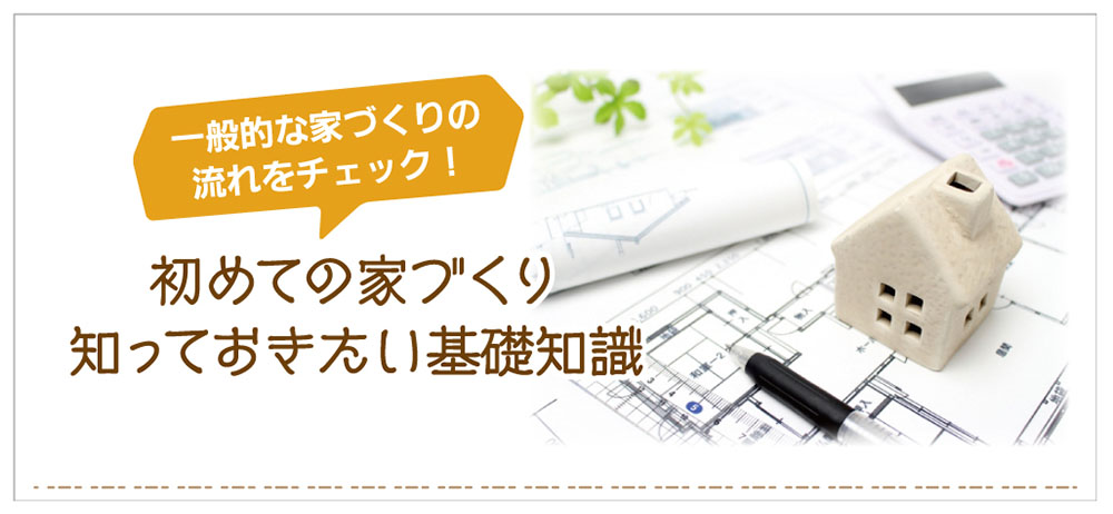 初めての家づくりで知っておきたい基礎知識。一般的な家づくりの流れ、災害に強い家づくりを知ろう！